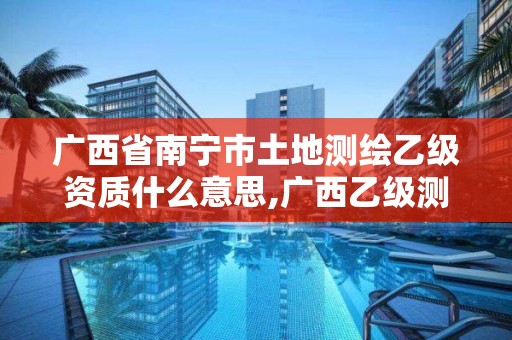 广西省南宁市土地测绘乙级资质什么意思,广西乙级测绘公司名单。