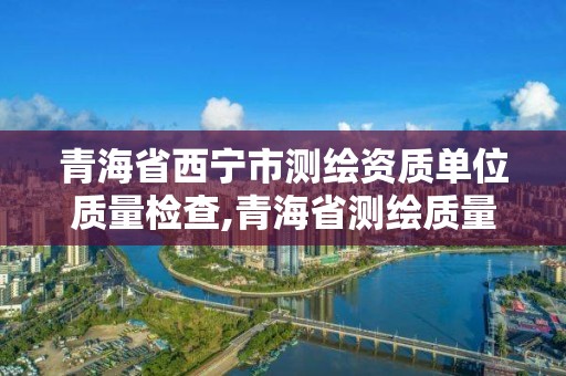 青海省西宁市测绘资质单位质量检查,青海省测绘质量监督检验中心。