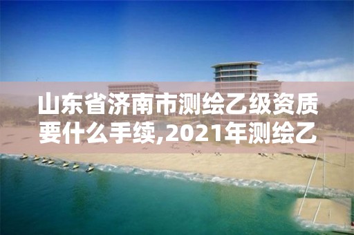 山东省济南市测绘乙级资质要什么手续,2021年测绘乙级资质申报条件。