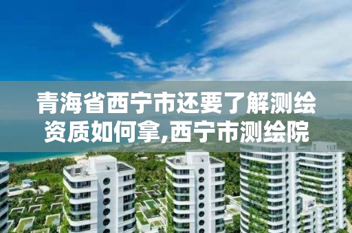 青海省西宁市还要了解测绘资质如何拿,西宁市测绘院改企业。