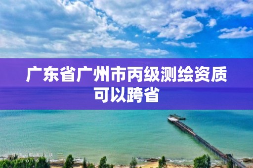 广东省广州市丙级测绘资质可以跨省