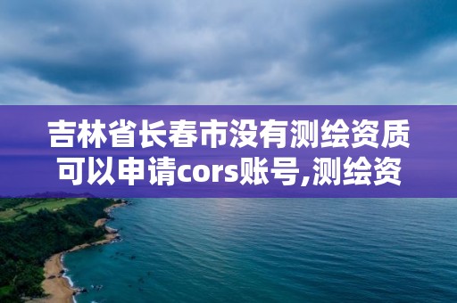 吉林省长春市没有测绘资质可以申请cors账号,测绘资质可以直接申请丙级吗。