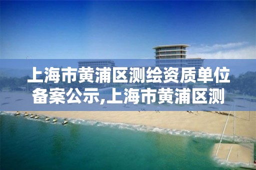 上海市黄浦区测绘资质单位备案公示,上海市黄浦区测绘资质单位备案公示名单。