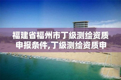 福建省福州市丁级测绘资质申报条件,丁级测绘资质申请人员条件。