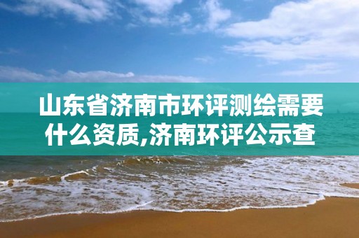 山东省济南市环评测绘需要什么资质,济南环评公示查询网站。