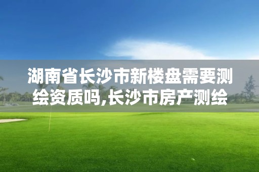 湖南省长沙市新楼盘需要测绘资质吗,长沙市房产测绘实施细则。