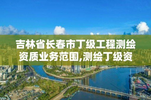 吉林省长春市丁级工程测绘资质业务范围,测绘丁级资质申报条件。