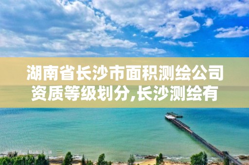 湖南省长沙市面积测绘公司资质等级划分,长沙测绘有限公司是国企吗。