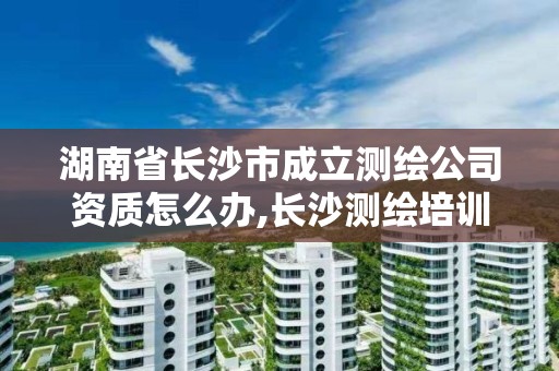 湖南省长沙市成立测绘公司资质怎么办,长沙测绘培训学校。