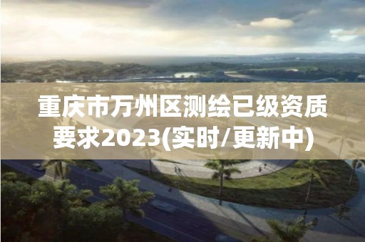 重庆市万州区测绘已级资质要求2023(实时/更新中)