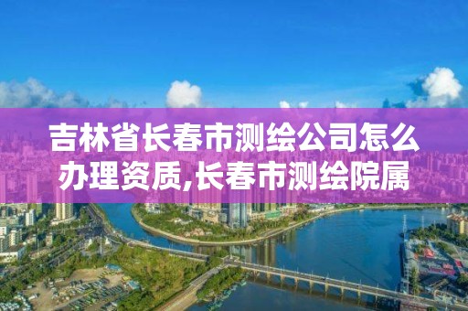 吉林省长春市测绘公司怎么办理资质,长春市测绘院属于什么单位。