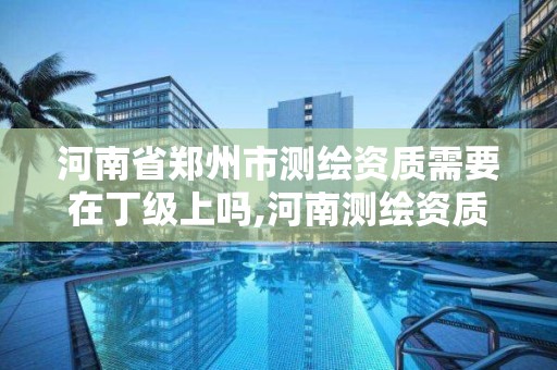 河南省郑州市测绘资质需要在丁级上吗,河南测绘资质单位查询。