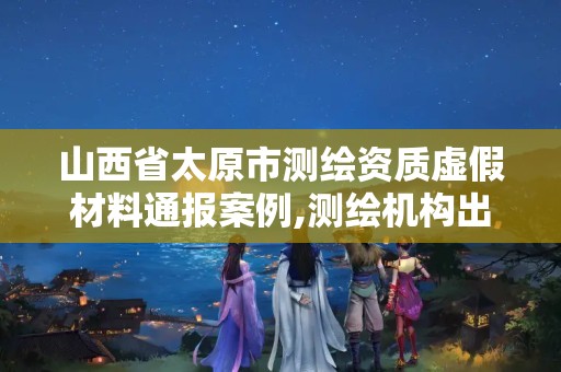 山西省太原市测绘资质虚假材料通报案例,测绘机构出具虚假数据。