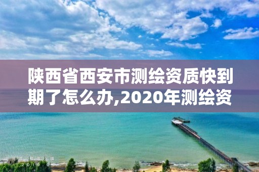 陕西省西安市测绘资质快到期了怎么办,2020年测绘资质证书延期。