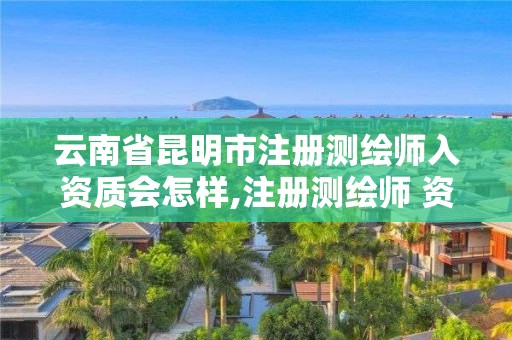 云南省昆明市注册测绘师入资质会怎样,注册测绘师 资质。