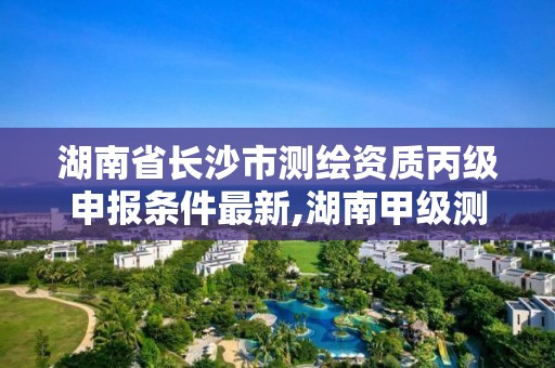 湖南省长沙市测绘资质丙级申报条件最新,湖南甲级测绘资质单位名录。