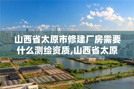 山西省太原市修建厂房需要什么测绘资质,山西省太原市修建厂房需要什么测绘资质证书。