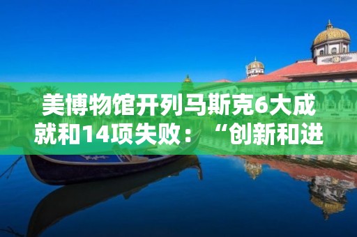 美博物馆开列马斯克6大成就和14项失败：“创新和进步需要接受失败”