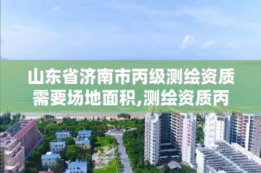 山东省济南市丙级测绘资质需要场地面积,测绘资质丙级什么意思。