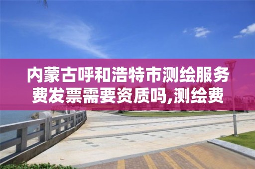 内蒙古呼和浩特市测绘服务费发票需要资质吗,测绘费开票属于什么服务。