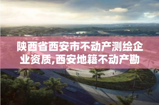 陕西省西安市不动产测绘企业资质,西安地籍不动产勘察测绘有限责任公司招聘。