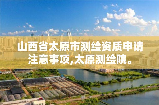 山西省太原市测绘资质申请注意事项,太原测绘院。