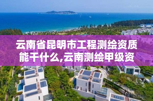 云南省昆明市工程测绘资质能干什么,云南测绘甲级资质单位。