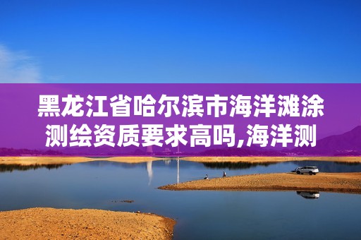 黑龙江省哈尔滨市海洋滩涂测绘资质要求高吗,海洋测绘包括。