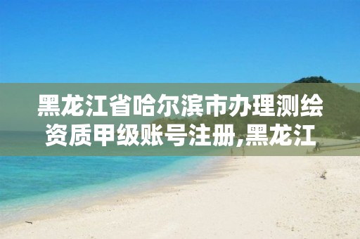 黑龙江省哈尔滨市办理测绘资质甲级账号注册,黑龙江测绘公司乙级资质。