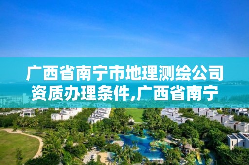 广西省南宁市地理测绘公司资质办理条件,广西省南宁市地理测绘公司资质办理条件是什么。