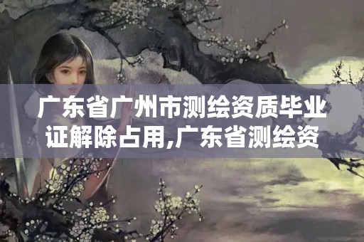 广东省广州市测绘资质毕业证解除占用,广东省测绘资质办理流程。