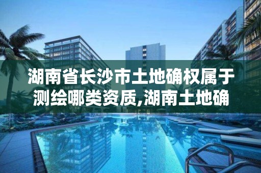 湖南省长沙市土地确权属于测绘哪类资质,湖南土地确权证。