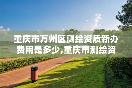 重庆市万州区测绘资质新办费用是多少,重庆市测绘资质管理办法。