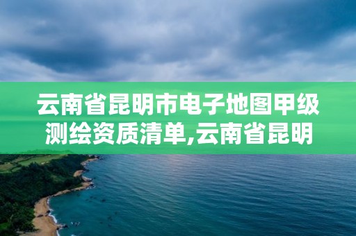 云南省昆明市电子地图甲级测绘资质清单,云南省昆明市电子地图甲级测绘资质清单公示。