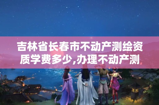 吉林省长春市不动产测绘资质学费多少,办理不动产测绘资质需要什么条件。