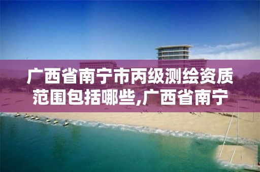 广西省南宁市丙级测绘资质范围包括哪些,广西省南宁市丙级测绘资质范围包括哪些项目。