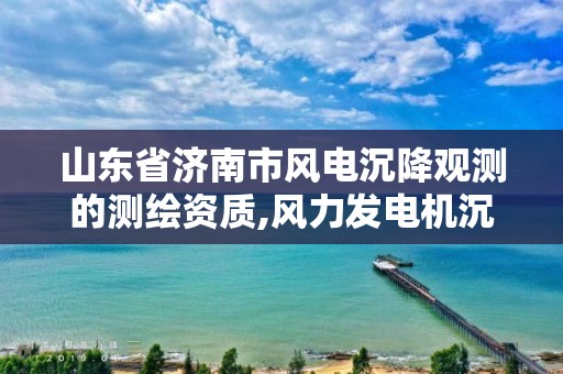 山东省济南市风电沉降观测的测绘资质,风力发电机沉降观测规范。