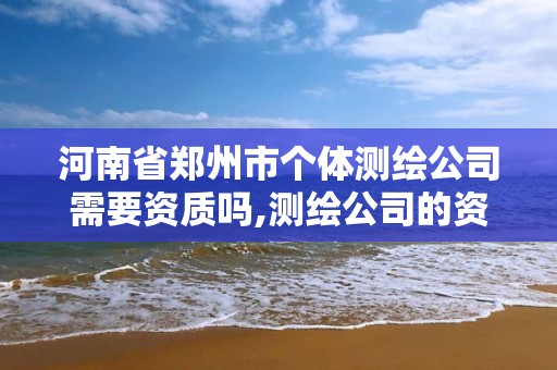 河南省郑州市个体测绘公司需要资质吗,测绘公司的资质去哪里申请。