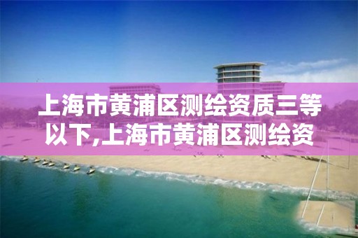 上海市黄浦区测绘资质三等以下,上海市黄浦区测绘资质三等以下企业名单。