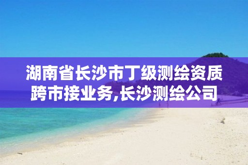 湖南省长沙市丁级测绘资质跨市接业务,长沙测绘公司资质有哪家。