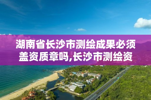 湖南省长沙市测绘成果必须盖资质章吗,长沙市测绘资质单位名单。