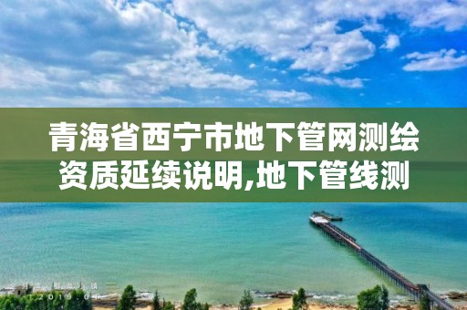 青海省西宁市地下管网测绘资质延续说明,地下管线测绘资质。