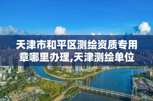 天津市和平区测绘资质专用章哪里办理,天津测绘单位名录。