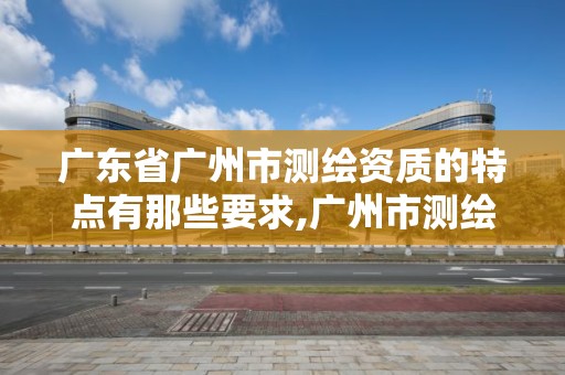 广东省广州市测绘资质的特点有那些要求,广州市测绘产品质量检验中心。