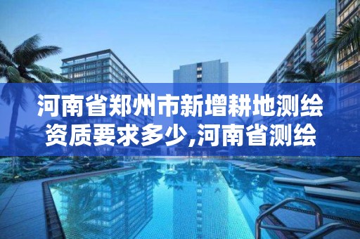 河南省郑州市新增耕地测绘资质要求多少,河南省测绘任务备案规定。