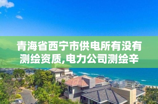 青海省西宁市供电所有没有测绘资质,电力公司测绘辛苦吗。