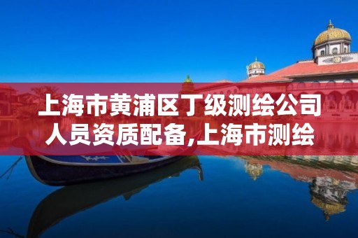 上海市黄浦区丁级测绘公司人员资质配备,上海市测绘资质单位名单。