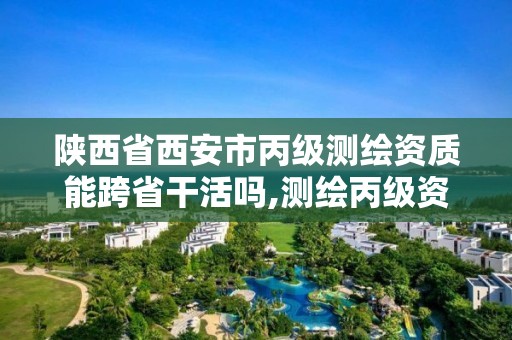 陕西省西安市丙级测绘资质能跨省干活吗,测绘丙级资质可以承揽业务范围。