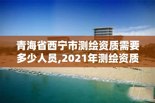 青海省西宁市测绘资质需要多少人员,2021年测绘资质人员要求。