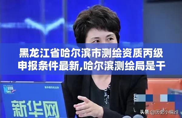 黑龙江省哈尔滨市测绘资质丙级申报条件最新,哈尔滨测绘局是干什么的。